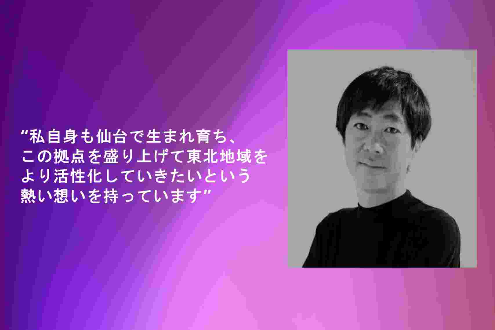 “私自身も仙台で生まれ育ち、この拠点を盛り上げて東北地域をより活性化していきたいという熱い想いを持っています"