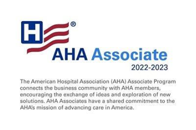 The American Hospital Association (AHA) Associate Program connects the business community with AHA members, encouraging the exchange of ideas and exploration of new solutions. AHA Associates have a shared commitment to the AHA's mission of advancing care in America.